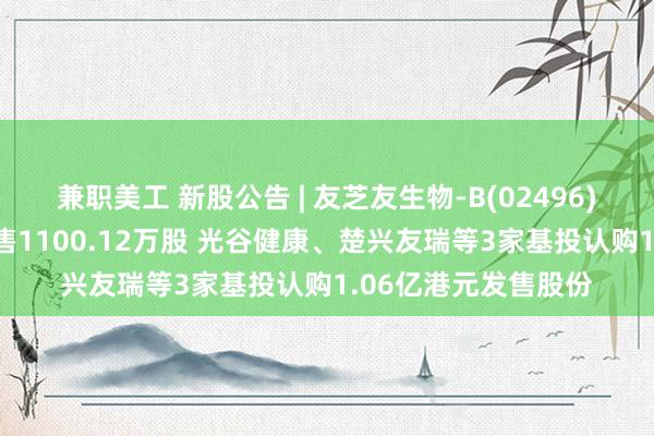 兼职美工 新股公告 | 友芝友生物-B(02496)今起招股 拟全球发售1100.12万股 光谷健康、楚兴友瑞等3家基投认购1.06亿港元发售股份