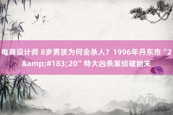 电商设计师 8岁男孩为何会杀人？1996年丹东市“2&#183;20”特大凶杀案侦破始末