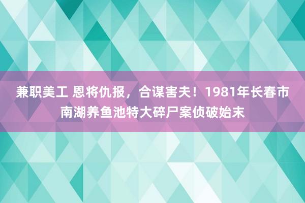 兼职美工 恩将仇报，合谋害夫！1981年长春市南湖养鱼池特大碎尸案侦破始末