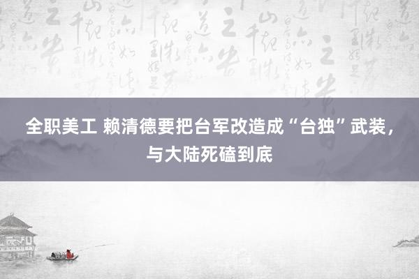 全职美工 赖清德要把台军改造成“台独”武装，与大陆死磕到底