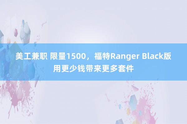 美工兼职 限量1500，福特Ranger Black版用更少钱带来更多套件