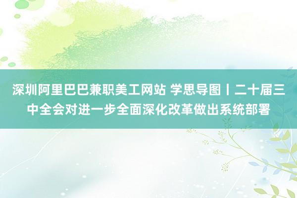 深圳阿里巴巴兼职美工网站 学思导图丨二十届三中全会对进一步全面深化改革做出系统部署