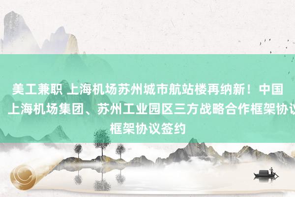 美工兼职 上海机场苏州城市航站楼再纳新！中国东航、上海机场集团、苏州工业园区三方战略合作框架协议签约