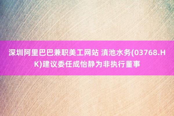 深圳阿里巴巴兼职美工网站 滇池水务(03768.HK)建议委任成怡静为非执行董事