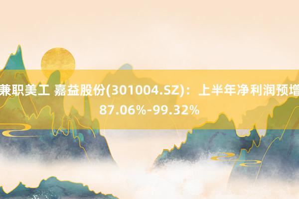 兼职美工 嘉益股份(301004.SZ)：上半年净利润预增87.06%-99.32%