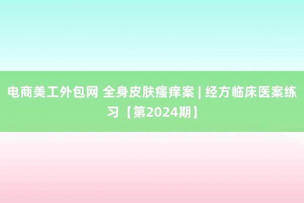 电商美工外包网 全身皮肤瘙痒案 | 经方临床医案练习【第2024期】