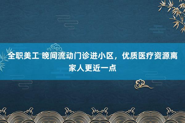 全职美工 晚间流动门诊进小区，优质医疗资源离家人更近一点