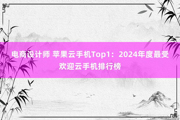 电商设计师 苹果云手机Top1：2024年度最受欢迎云手机排行榜