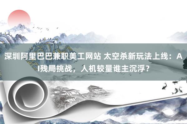 深圳阿里巴巴兼职美工网站 太空杀新玩法上线：AI残局挑战，人机较量谁主沉浮？