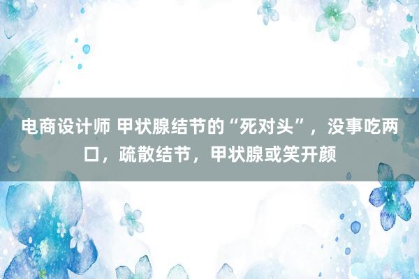 电商设计师 甲状腺结节的“死对头”，没事吃两口，疏散结节，甲状腺或笑开颜