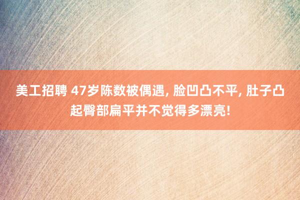 美工招聘 47岁陈数被偶遇, 脸凹凸不平, 肚子凸起臀部扁平并不觉得多漂亮!