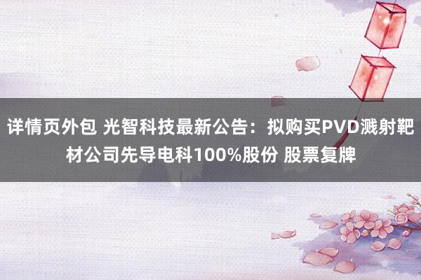 详情页外包 光智科技最新公告：拟购买PVD溅射靶材公司先导电科100%股份 股票复牌