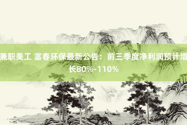 兼职美工 富春环保最新公告：前三季度净利润预计增长80%-110%