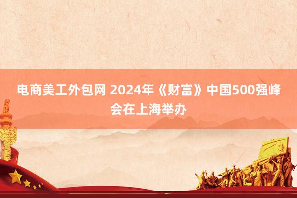 电商美工外包网 2024年《财富》中国500强峰会在上海举办