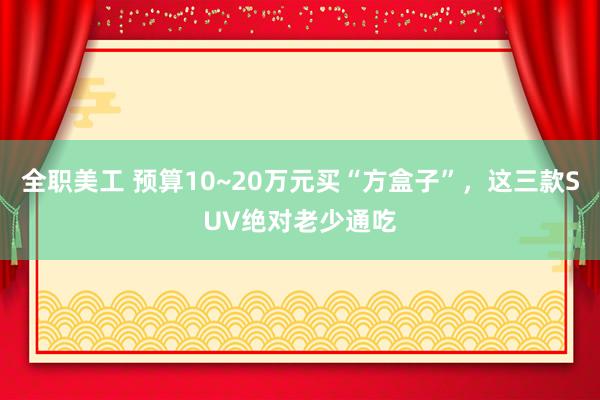 全职美工 预算10~20万元买“方盒子”，这三款SUV绝对老少通吃